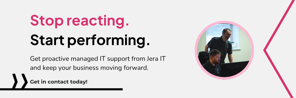 Stop reacting. Start performing. Get proactive managed IT support from Jera IT and keep your business moving forward. Get in contact today!