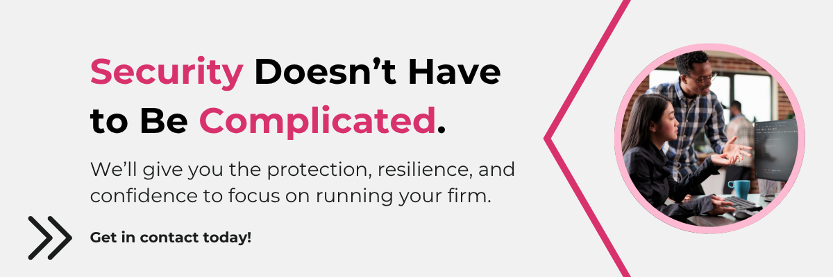 Security Doesn’t Have to Be Complicated. We’ll give you the protection, resilience, and confidence to focus on running your firm. Get in contact today!