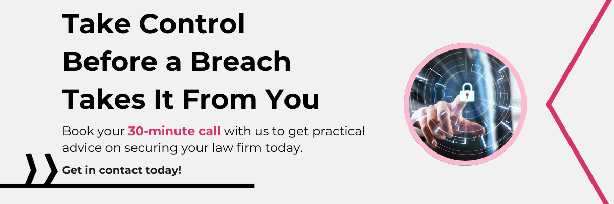 Take Control Before a Breach Takes It From You Book your 30-minute call with us to get practical advice on securing your law firm today. Get in contact today!